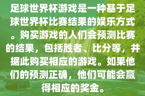 足球世界杯游戏是一种基于足球世界杯比赛结果的娱乐方式。购买游戏的人们会预测比赛的结果，包括胜者、比分等，并据此购买相应的游戏。如果他们的预测正确，他们可能会赢得相应的奖金。