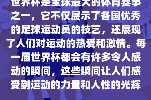 世界杯是全球最大的体育赛事之一，它不仅展示了各国优秀的足球运动员的技艺，还展现了人们对运动的热爱和激情。每一届世界杯都会有许多令人感动的瞬间，这些瞬间让人们感受到运动的力量和人性的光辉。