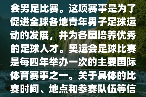奥运足球世界杯通常指的是国际足联组织的U-23男子足球锦标赛，也就是人们常说的奥运会男足比赛。这项赛事是为了促进全球各地青年男子足球运动的发展，并为各国培养优秀的足球人才。奥运会足球比赛是每四年举办一次的主要国际体育赛事之一。关于具体的比赛时间、地点和参赛队伍等信息，可以关注国际足联的官方网站或者各大体育新闻网站以获取最新资讯。