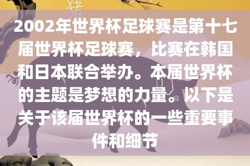 2002年世界杯足球赛是第十七届世界杯足球赛，比赛在韩国和日本联合举办。本届世界杯的主题是梦想的力量。以下是关于该届世界杯的一些重要事件和细节