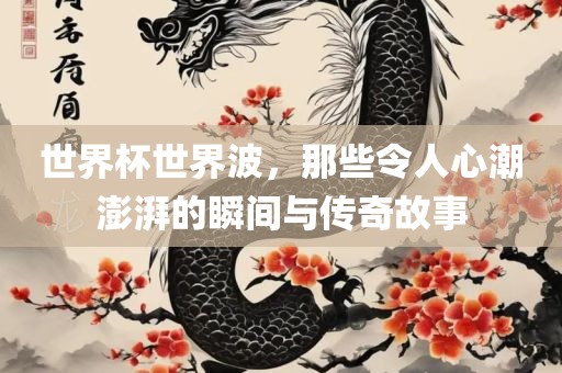 世界杯世界波，那些令人心潮澎湃的瞬间与传奇故事