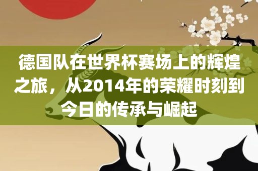 德国队在世界杯赛场上的辉煌之旅，从2014年的荣耀时刻到今日的传承与崛起
