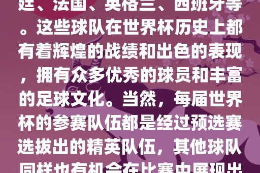 世界杯的强队包括巴西、阿根廷、法国、英格兰、西班牙等。这些球队在世界杯历史上都有着辉煌的战绩和出色的表现，拥有众多优秀的球员和丰富的足球文化。当然，每届世界杯的参赛队伍都是经过预选赛选拔出的精英队伍，其他球队同样也有机会在比赛中展现出强大的实力和竞争力。