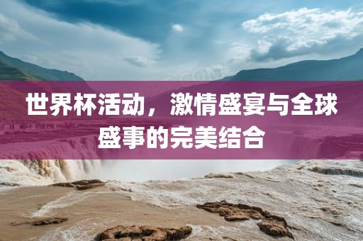 世界杯活动，激情盛宴与全球盛事的完美结合