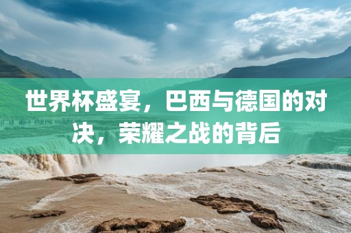 世界杯盛宴，巴西与德国的对决，荣耀之战的背后