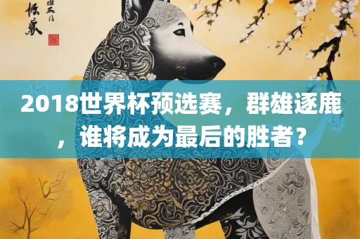 2018世界杯预选赛，群雄逐鹿，谁将成为最后的胜者？