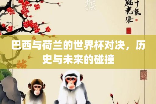 巴西与荷兰的世界杯对决，历史与未来的碰撞