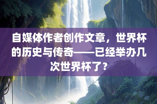 自媒体作者创作文章，世界杯的历史与传奇——已经举办几次世界杯了？