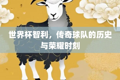 世界杯智利，传奇球队的历史与荣耀时刻