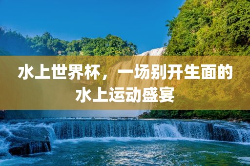 水上世界杯，一场别开生面的水上运动盛宴