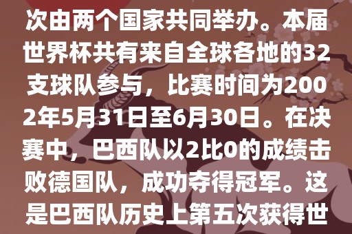 2002年世界杯足球赛是第17届世界杯足球赛事，比赛在韩国和日本共同举办，这是世界杯首次在亚洲地区举办，也是首次由两个国家共同举办。本届世界杯共有来自全球各地的32支球队参与，比赛时间为2002年5月31日至6月30日。在决赛中，巴西队以2比0的成绩击败德国队，成功夺得冠军。这是巴西队历史上第五次获得世界杯冠军。此外，本届世界杯还创造了许多其他纪录和亮点，例如中国男子足球队首次参加世界杯决赛圈比赛等。