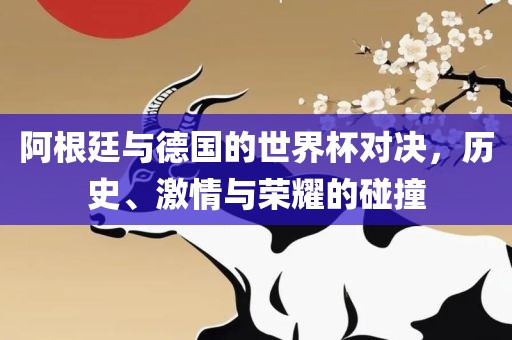 阿根廷与德国的世界杯对决，历史、激情与荣耀的碰撞