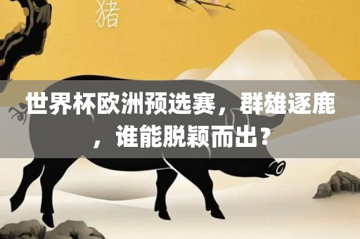 世界杯欧洲预选赛，群雄逐鹿，谁能脱颖而出？
