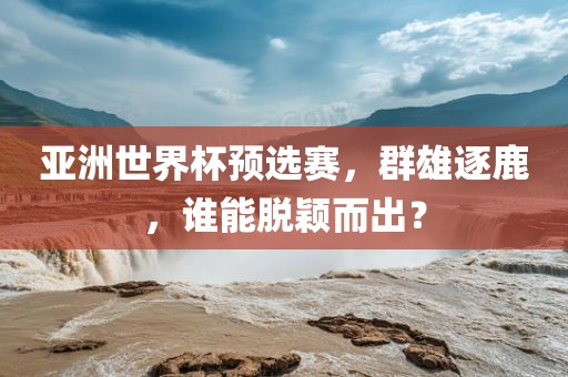 亚洲世界杯预选赛，群雄逐鹿，谁能脱颖而出？