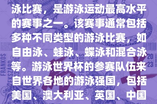 游泳世界杯是一项全球性的游泳比赛，是游泳运动最高水平的赛事之一。该赛事通常包括多种不同类型的游泳比赛，如自由泳、蛙泳、蝶泳和混合泳等。游泳世界杯的参赛队伍来自世界各地的游泳强国，包括美国、澳大利亚、英国、中国等。