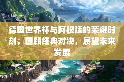 德国世界杯与阿根廷的荣耀时刻，回顾经典对决，展望未来发展