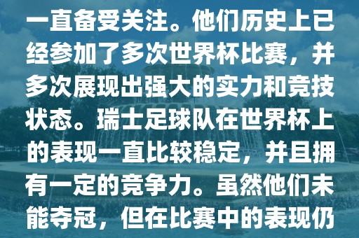 瑞士足球队在世界杯上的表现一直备受关注。他们历史上已经参加了多次世界杯比赛，并多次展现出强大的实力和竞技状态。瑞士足球队在世界杯上的表现一直比较稳定，并且拥有一定的竞争力。虽然他们未能夺冠，但在比赛中的表现仍然令人印象深刻。