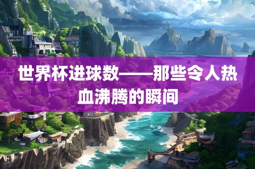 世界杯进球数——那些令人热血沸腾的瞬间