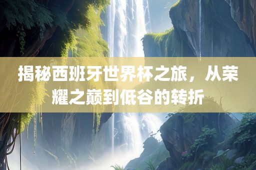 揭秘西班牙世界杯之旅，从荣耀之巅到低谷的转折