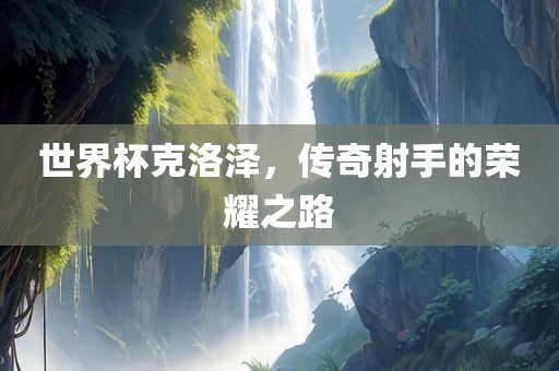 世界杯克洛泽，传奇射手的荣耀之路