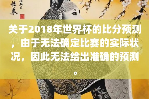 关于2018年世界杯的比分预测，由于无法确定比赛的实际状况，因此无法给出准确的预测。