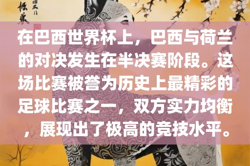 在巴西世界杯上，巴西与荷兰的对决发生在半决赛阶段。这场比赛被誉为历史上最精彩的足球比赛之一，双方实力均衡，展现出了极高的竞技水平。