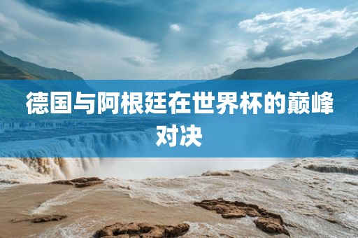 德国与阿根廷在世界杯的巅峰对决