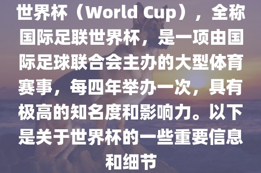 世界杯（World Cup），全称国际足联世界杯，是一项由国际足球联合会主办的大型体育赛事，每四年举办一次，具有极高的知名度和影响力。以下是关于世界杯的一些重要信息和细节