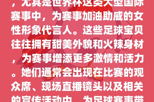足球宝贝指的是在足球赛事中，尤其是世界杯这类大型国际赛事中，为赛事加油助威的女性形象代言人。这些足球宝贝往往拥有甜美外貌和火辣身材，为赛事增添更多激情和活力。她们通常会出现在比赛的观众席、现场直播镜头以及相关的宣传活动中，为足球赛事带来了更多的关注度和话题性。