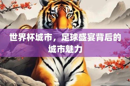 世界杯城市，足球盛宴背后的城市魅力