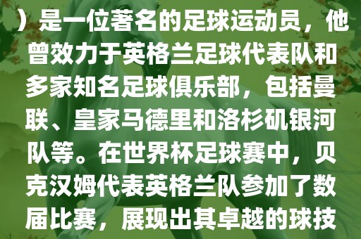 贝克汉姆（David Beckham）是一位著名的足球运动员，他曾效力于英格兰足球代表队和多家知名足球俱乐部，包括曼联、皇家马德里和洛杉矶银河队等。在世界杯足球赛中，贝克汉姆代表英格兰队参加了数届比赛，展现出其卓越的球技和魅力。