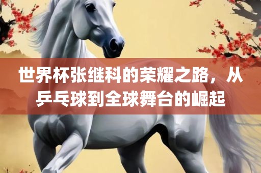 世界杯张继科的荣耀之路，从乒乓球到全球舞台的崛起