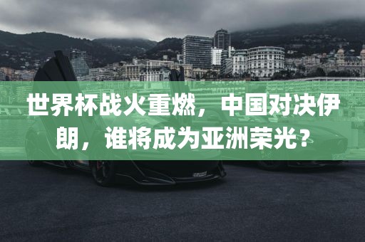 世界杯战火重燃，中国对决伊朗，谁将成为亚洲荣光？