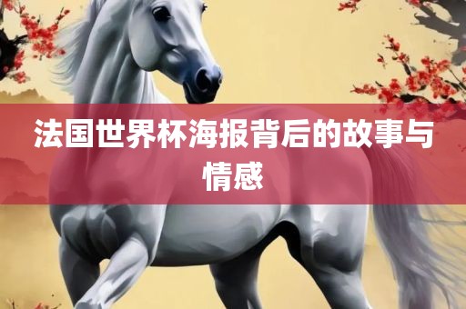 法国世界杯海报背后的故事与情感