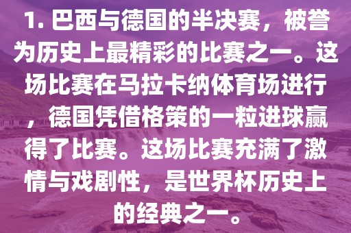 1. 巴西与德国的半决赛，被誉为历史上最精彩的比赛之一。这场比赛在马拉卡纳体育场进行，德国凭借格策的一粒进球赢得了比赛。这场比赛充满了激情与戏剧性，是世界杯历史上的经典之一。
