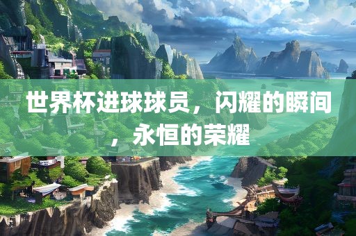 世界杯进球球员，闪耀的瞬间，永恒的荣耀