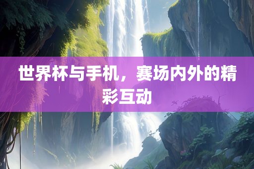 世界杯与手机，赛场内外的精彩互动