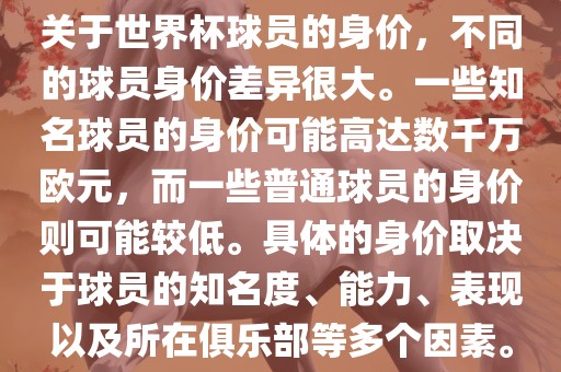 关于世界杯球员的身价，不同的球员身价差异很大。一些知名球员的身价可能高达数千万欧元，而一些普通球员的身价则可能较低。具体的身价取决于球员的知名度、能力、表现以及所在俱乐部等多个因素。