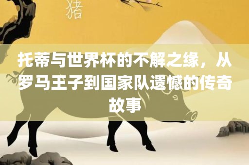 托蒂与世界杯的不解之缘，从罗马王子到国家队遗憾的传奇故事