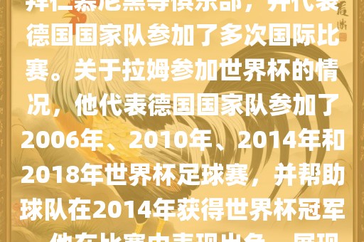 拉姆（Philipp Lahm）是一位德国足球运动员，出生于1983年，他在职业生涯中曾效力于拜仁慕尼黑等俱乐部，并代表德国国家队参加了多次国际比赛。关于拉姆参加世界杯的情况，他代表德国国家队参加了2006年、2010年、2014年和2018年世界杯足球赛，并帮助球队在2014年获得世界杯冠军。他在比赛中表现出色，展现出卓越的领导能力和足球技巧，成为德国队的重要球员之一。