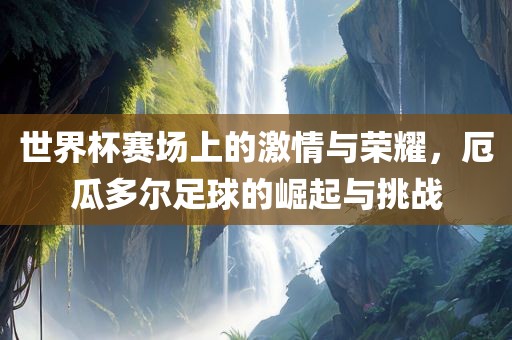 世界杯赛场上的激情与荣耀，厄瓜多尔足球的崛起与挑战