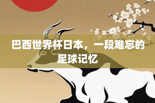 巴西世界杯日本，一段难忘的足球记忆