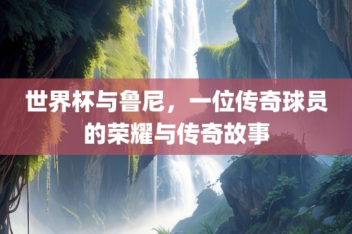 世界杯与鲁尼，一位传奇球员的荣耀与传奇故事