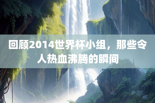 回顾2014世界杯小组，那些令人热血沸腾的瞬间