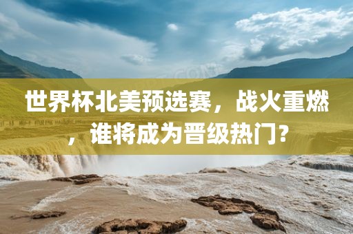 世界杯北美预选赛，战火重燃，谁将成为晋级热门？