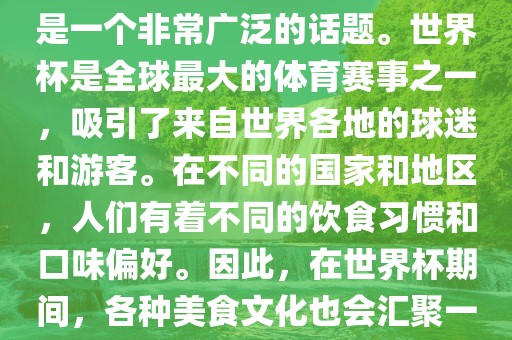 关于世界杯中的饮食文化，这是一个非常广泛的话题。世界杯是全球最大的体育赛事之一，吸引了来自世界各地的球迷和游客。在不同的国家和地区，人们有着不同的饮食习惯和口味偏好。因此，在世界杯期间，各种美食文化也会汇聚一堂。