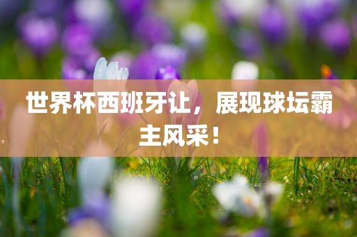 世界杯西班牙让，展现球坛霸主风采！