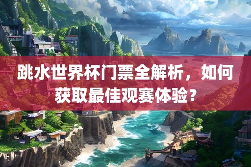 跳水世界杯门票全解析，如何获取最佳观赛体验？