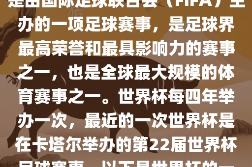 世界杯（FIFA World Cup），是由国际足球联合会（FIFA）主办的一项足球赛事，是足球界最高荣誉和最具影响力的赛事之一，也是全球最大规模的体育赛事之一。世界杯每四年举办一次，最近的一次世界杯是在卡塔尔举办的第22届世界杯足球赛事。以下是世界杯的一些重要事件