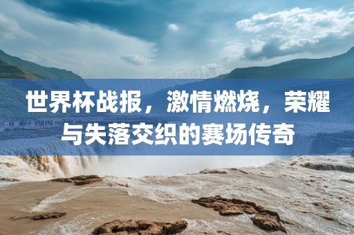 世界杯战报，激情燃烧，荣耀与失落交织的赛场传奇